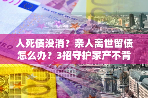 武汉人死债没消？亲人离世留债怎么办？3招守护家产不背锅