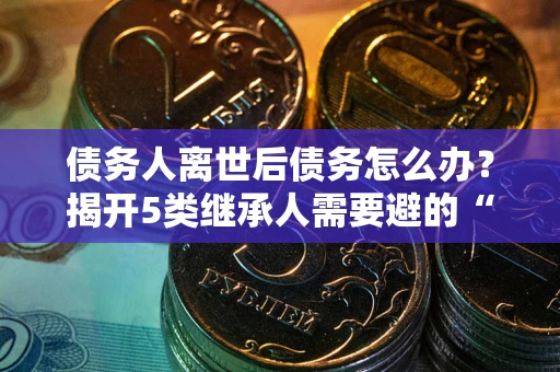 武汉债务人离世后债务怎么办？揭开5类继承人需要避的“坑”