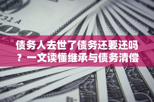 武汉债务人去世了债务还要还吗？一文读懂继承与债务清偿