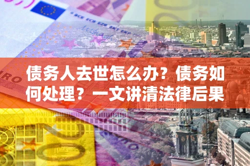 武汉债务人去世怎么办？债务如何处理？一文讲清法律后果